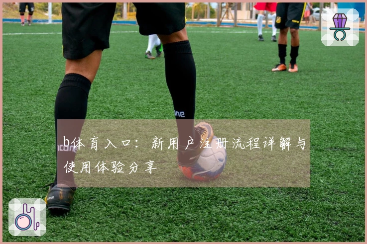 b体育入口：新用户注册流程详解与使用体验分享