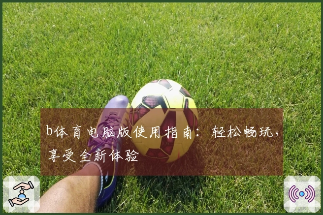 b体育电脑版使用指南：轻松畅玩，享受全新体验